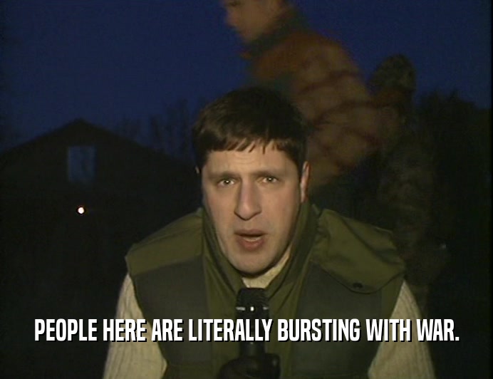 PEOPLE HERE ARE LITERALLY BURSTING WITH WAR.  