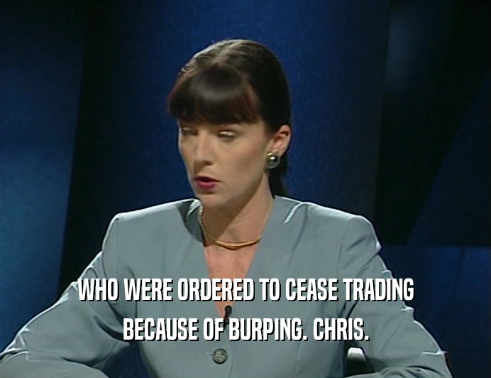 WHO WERE ORDERED TO CEASE TRADING
 BECAUSE OF BURPING. CHRIS.
 