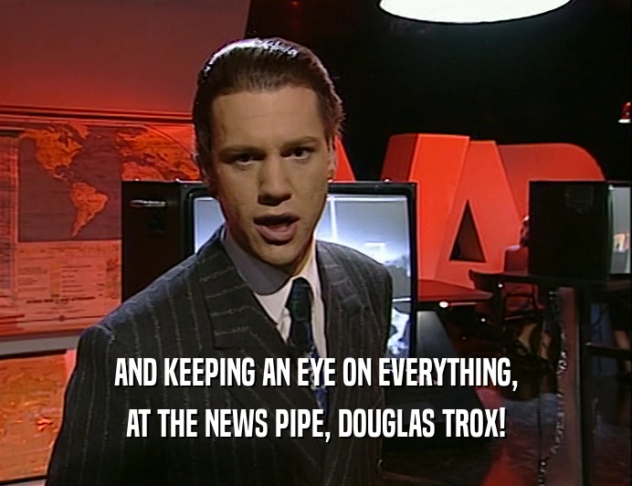 AND KEEPING AN EYE ON EVERYTHING,
 AT THE NEWS PIPE, DOUGLAS TROX!
 