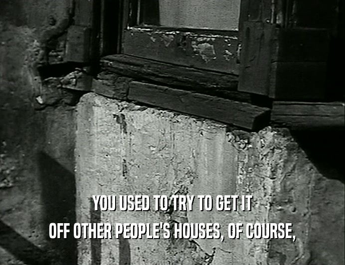 YOU USED TO TRY TO GET IT OFF OTHER PEOPLE'S HOUSES, OF COURSE, 