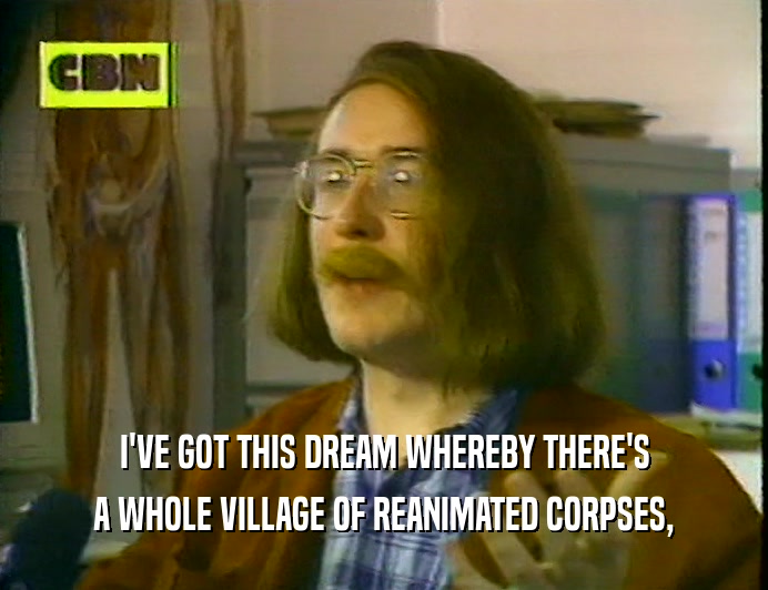 I'VE GOT THIS DREAM WHEREBY THERE'S
 A WHOLE VILLAGE OF REANIMATED CORPSES,
 
