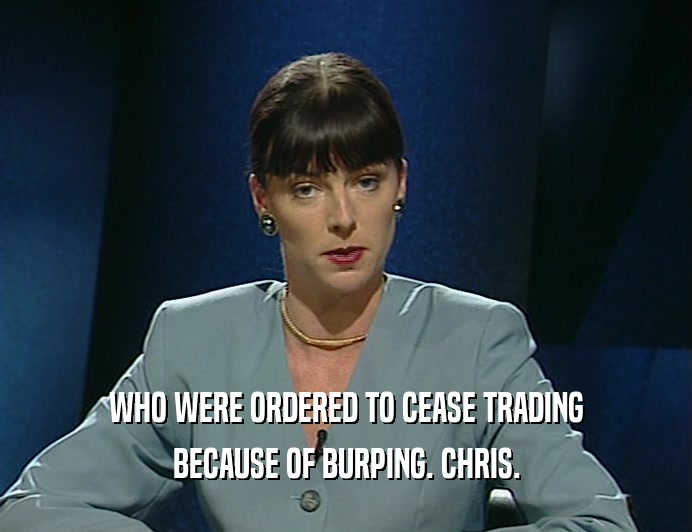 WHO WERE ORDERED TO CEASE TRADING
 BECAUSE OF BURPING. CHRIS.
 