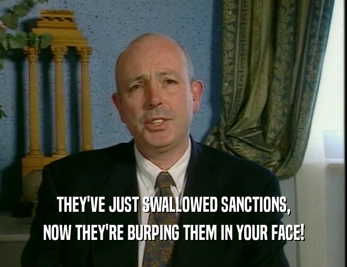 THEY'VE JUST SWALLOWED SANCTIONS,
 NOW THEY'RE BURPING THEM IN YOUR FACE!
 