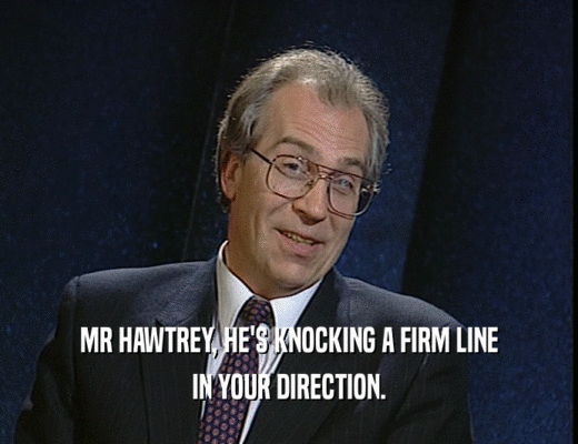 MR HAWTREY, HE'S KNOCKING A FIRM LINE
 IN YOUR DIRECTION.
 