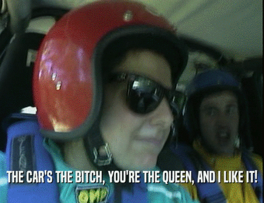 THE CAR'S THE BITCH, YOU'RE THE QUEEN, AND I LIKE IT!
  
