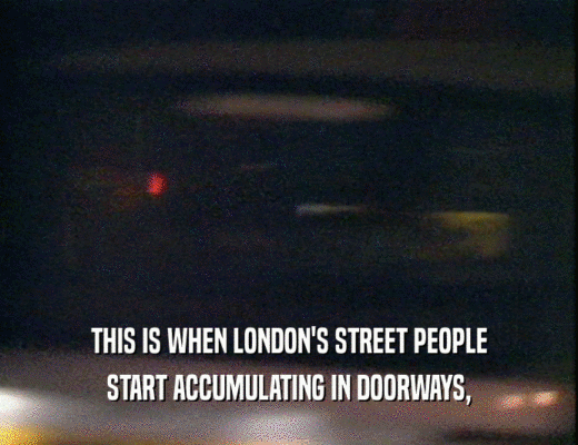 THIS IS WHEN LONDON'S STREET PEOPLE
 START ACCUMULATING IN DOORWAYS,
 