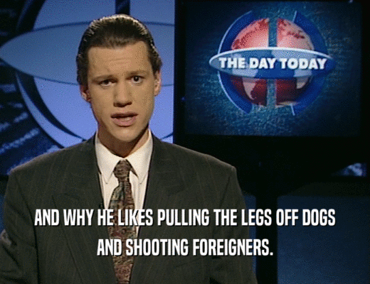 AND WHY HE LIKES PULLING THE LEGS OFF DOGS AND SHOOTING FOREIGNERS. 
