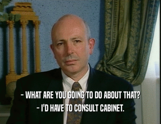 - WHAT ARE YOU GOING TO DO ABOUT THAT?
 - I'D HAVE TO CONSULT CABINET.
 