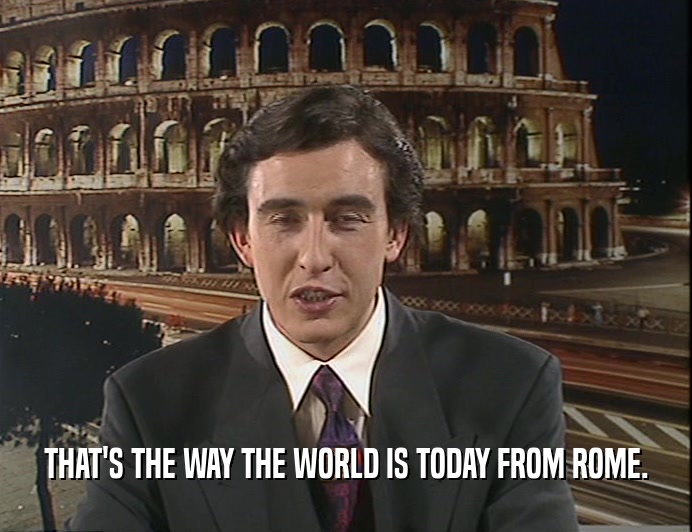 THAT'S THE WAY THE WORLD IS TODAY FROM ROME.  