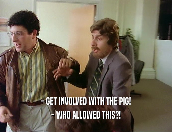 - GET INVOLVED WITH THE PIG!
 - WHO ALLOWED THIS?!
 