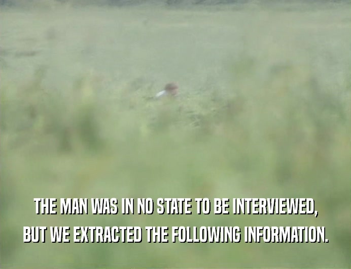 THE MAN WAS IN NO STATE TO BE INTERVIEWED,
 BUT WE EXTRACTED THE FOLLOWING INFORMATION.
 