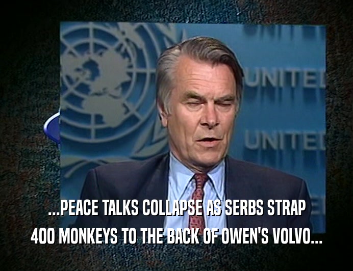 ...PEACE TALKS COLLAPSE AS SERBS STRAP
 400 MONKEYS TO THE BACK OF OWEN'S VOLVO...
 
