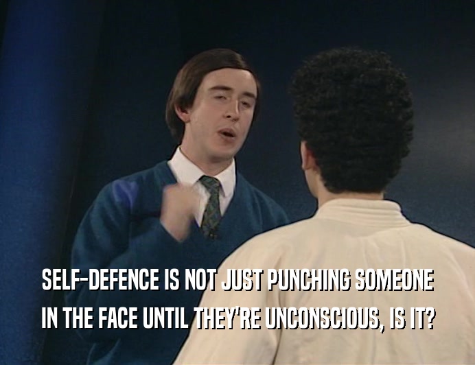 SELF-DEFENCE IS NOT JUST PUNCHING SOMEONE
 IN THE FACE UNTIL THEY'RE UNCONSCIOUS, IS IT?
 