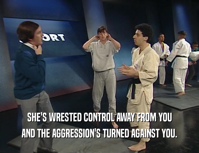 SHE'S WRESTED CONTROL AWAY FROM YOU
 AND THE AGGRESSION'S TURNED AGAINST YOU.
 