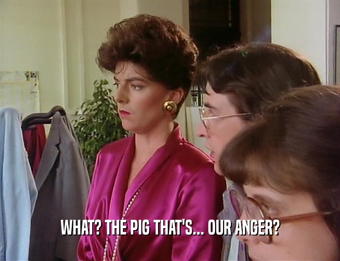 WHAT? THE PIG THAT'S... OUR ANGER?
  