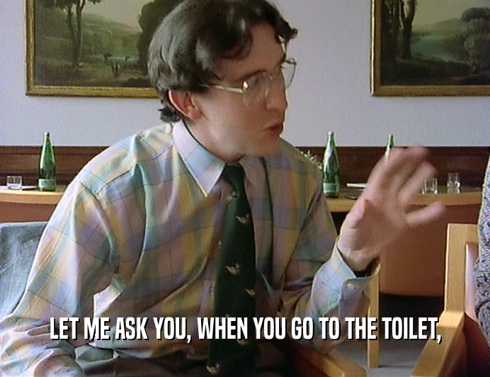 LET ME ASK YOU, WHEN YOU GO TO THE TOILET,
  
