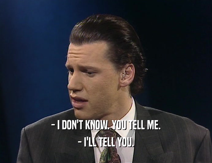 - I DON'T KNOW. YOU TELL ME. - I'LL TELL YOU. 