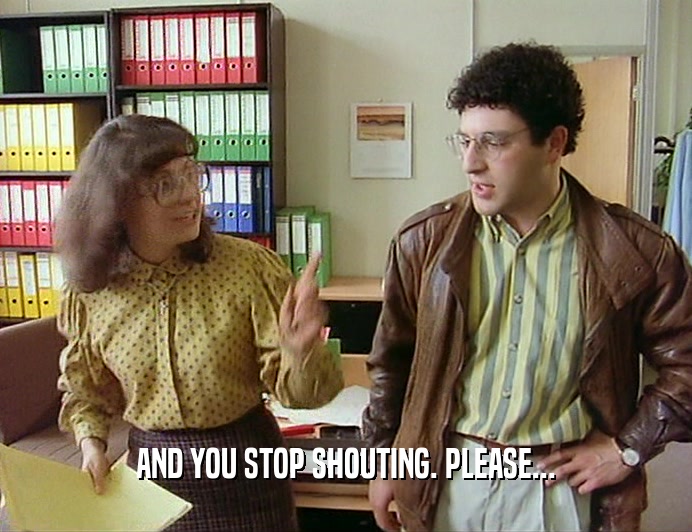 AND YOU STOP SHOUTING. PLEASE...
  