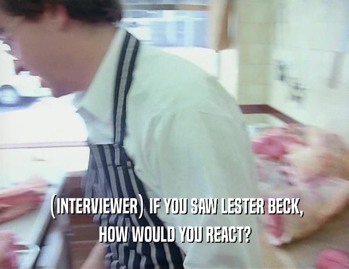 (INTERVIEWER) IF YOU SAW LESTER BECK, HOW WOULD YOU REACT? 