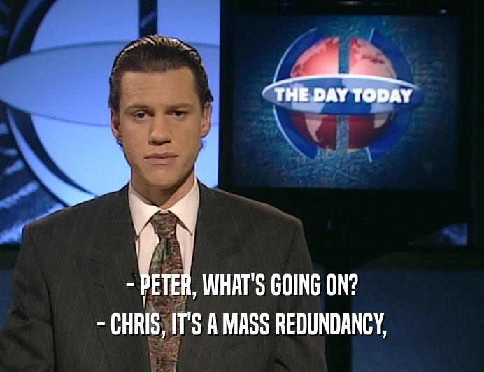 - PETER, WHAT'S GOING ON? - CHRIS, IT'S A MASS REDUNDANCY, 