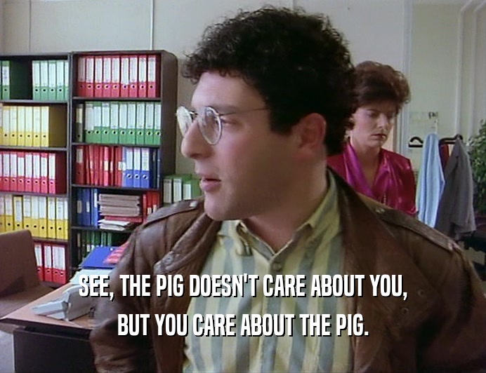 SEE, THE PIG DOESN'T CARE ABOUT YOU, BUT YOU CARE ABOUT THE PIG. 
