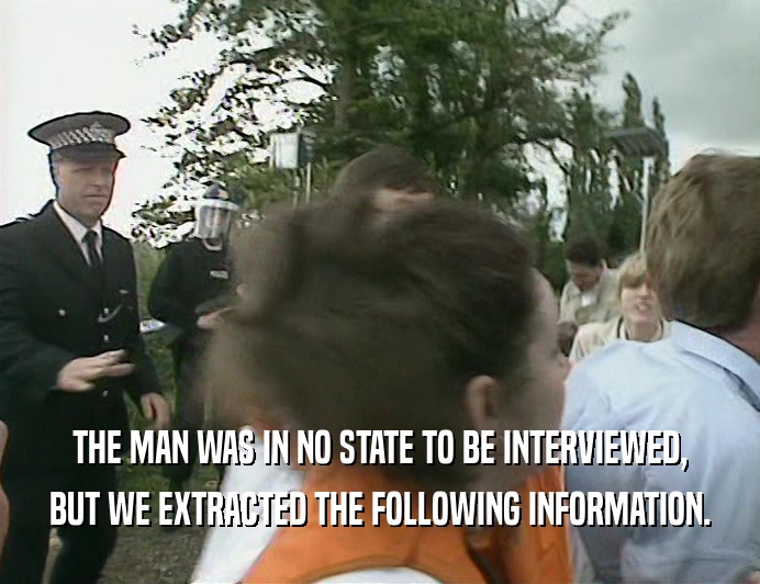 THE MAN WAS IN NO STATE TO BE INTERVIEWED,
 BUT WE EXTRACTED THE FOLLOWING INFORMATION.
 