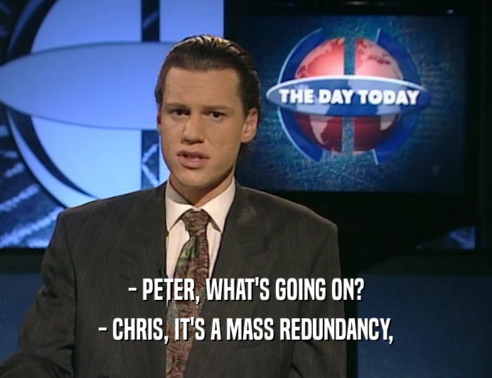 - PETER, WHAT'S GOING ON? - CHRIS, IT'S A MASS REDUNDANCY, 