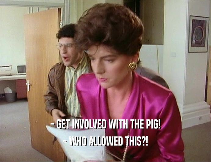 - GET INVOLVED WITH THE PIG!
 - WHO ALLOWED THIS?!
 