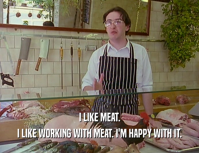 I LIKE MEAT. I LIKE WORKING WITH MEAT. I'M HAPPY WITH IT. 