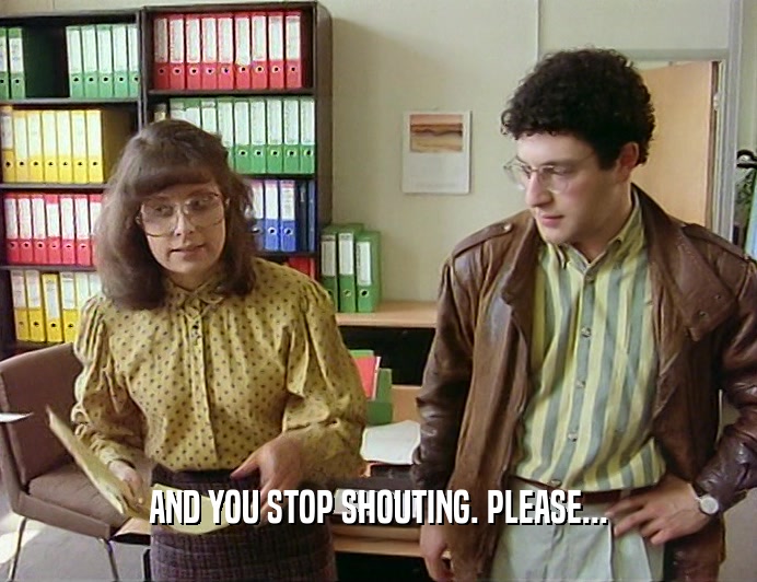 AND YOU STOP SHOUTING. PLEASE...  