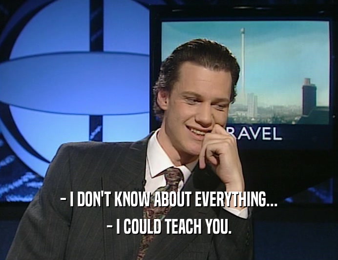 - I DON'T KNOW ABOUT EVERYTHING... - I COULD TEACH YOU. 