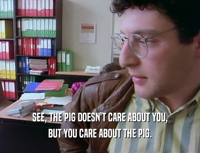 SEE, THE PIG DOESN'T CARE ABOUT YOU, BUT YOU CARE ABOUT THE PIG. 