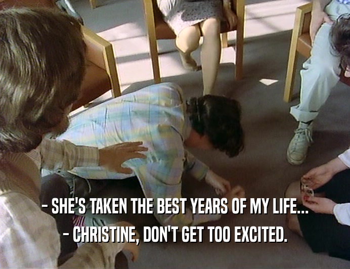 - SHE'S TAKEN THE BEST YEARS OF MY LIFE...
 - CHRISTINE, DON'T GET TOO EXCITED.
 