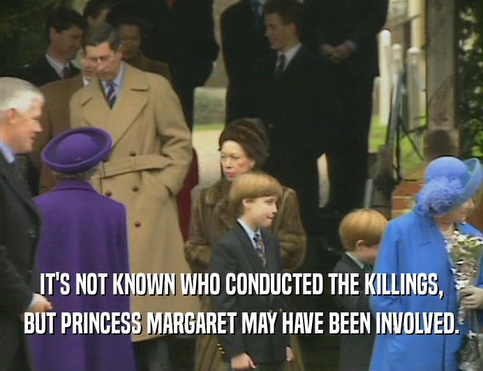 IT'S NOT KNOWN WHO CONDUCTED THE KILLINGS,
 BUT PRINCESS MARGARET MAY HAVE BEEN INVOLVED.
 