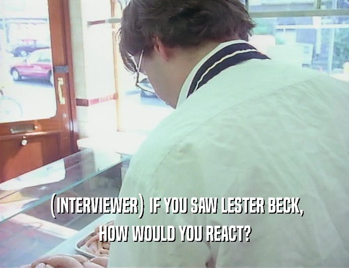 (INTERVIEWER) IF YOU SAW LESTER BECK, HOW WOULD YOU REACT? 