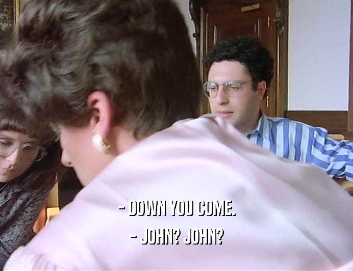 - DOWN YOU COME.
 - JOHN? JOHN?
 