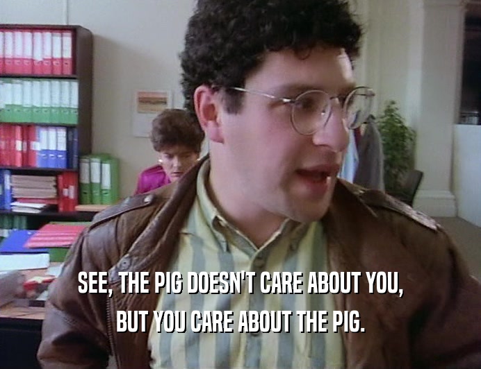 SEE, THE PIG DOESN'T CARE ABOUT YOU, BUT YOU CARE ABOUT THE PIG. 