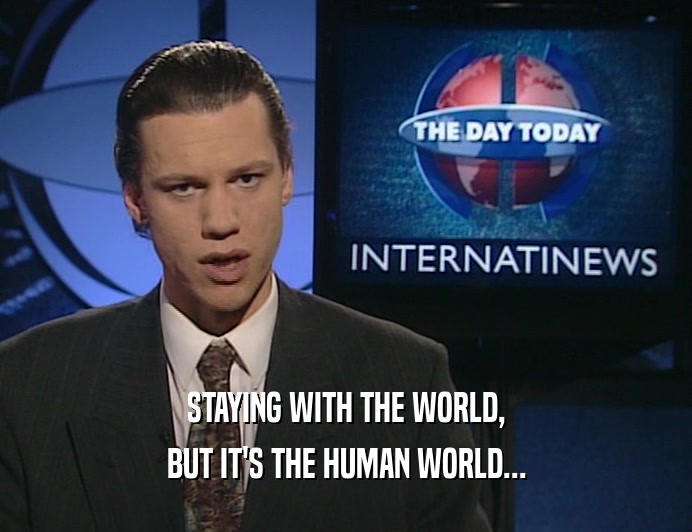 STAYING WITH THE WORLD, BUT IT'S THE HUMAN WORLD... 