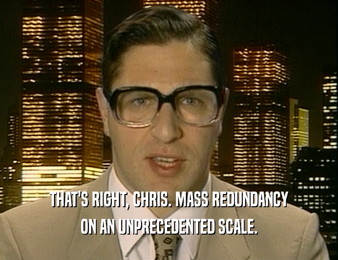THAT'S RIGHT, CHRIS. MASS REDUNDANCY
 ON AN UNPRECEDENTED SCALE.
 