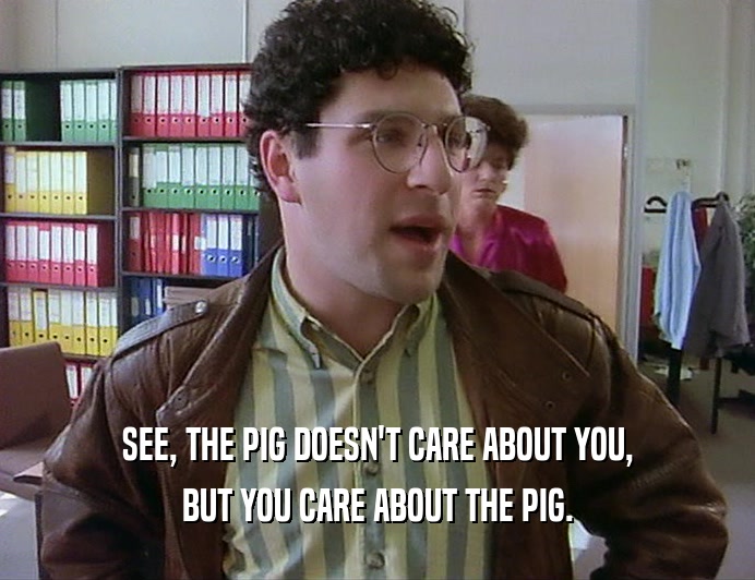 SEE, THE PIG DOESN'T CARE ABOUT YOU, BUT YOU CARE ABOUT THE PIG. 