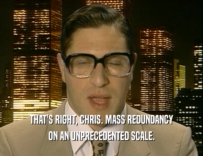 THAT'S RIGHT, CHRIS. MASS REDUNDANCY
 ON AN UNPRECEDENTED SCALE.
 
