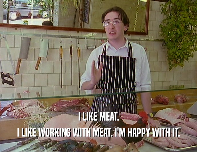 I LIKE MEAT. I LIKE WORKING WITH MEAT. I'M HAPPY WITH IT. 