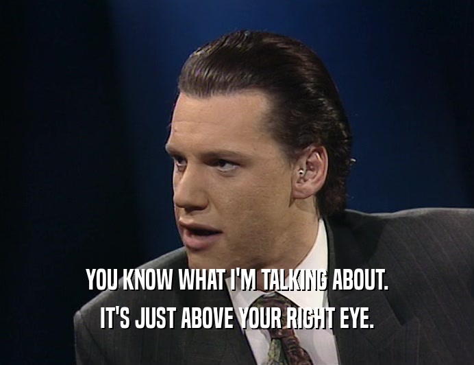 YOU KNOW WHAT I'M TALKING ABOUT. IT'S JUST ABOVE YOUR RIGHT EYE. 