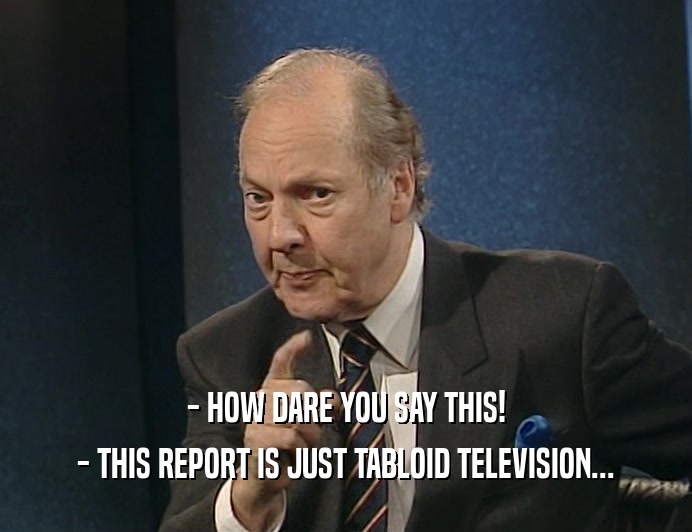 - HOW DARE YOU SAY THIS!
 - THIS REPORT IS JUST TABLOID TELEVISION...
 