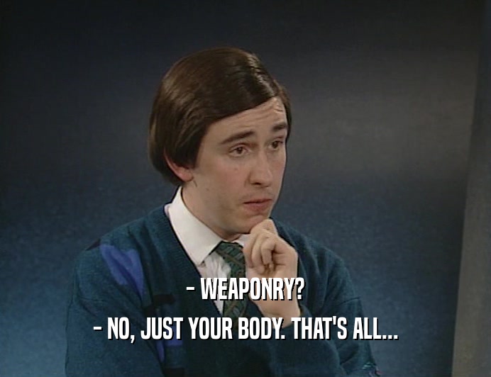 - WEAPONRY?
 - NO, JUST YOUR BODY. THAT'S ALL...
 