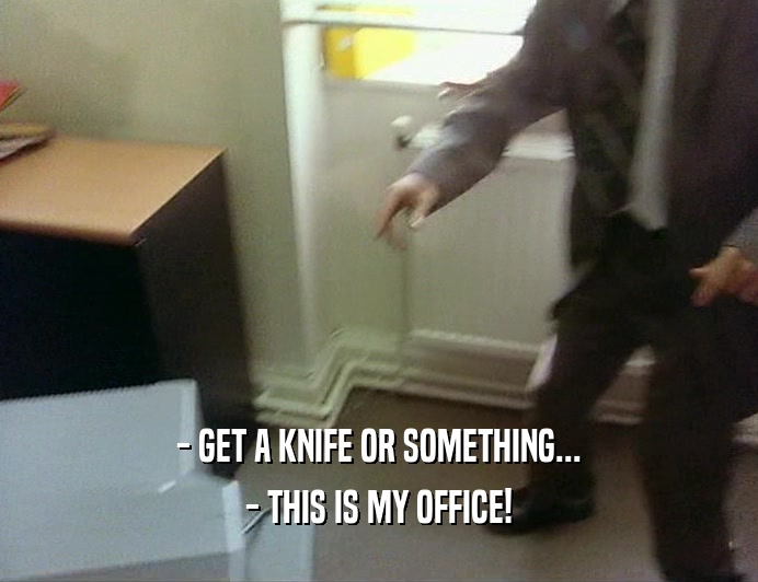 - GET A KNIFE OR SOMETHING...
 - THIS IS MY OFFICE!
 