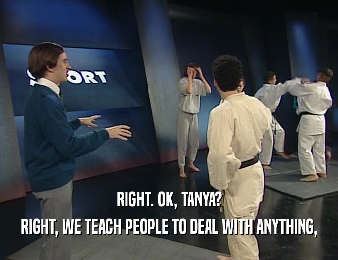 RIGHT. OK, TANYA?
 RIGHT, WE TEACH PEOPLE TO DEAL WITH ANYTHING,
 