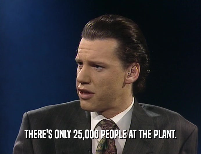 THERE'S ONLY 25,OOO PEOPLE AT THE PLANT.
  