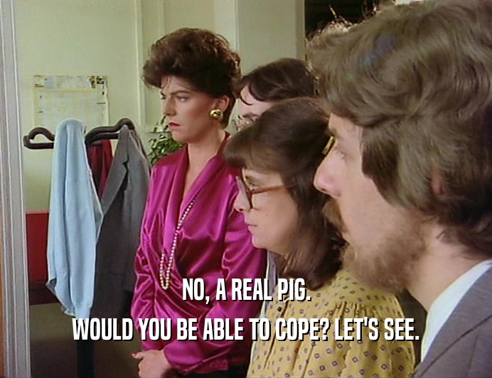 NO, A REAL PIG.
 WOULD YOU BE ABLE TO COPE? LET'S SEE.
 