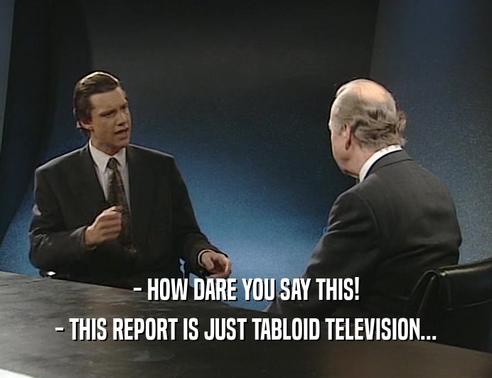 - HOW DARE YOU SAY THIS!
 - THIS REPORT IS JUST TABLOID TELEVISION...
 